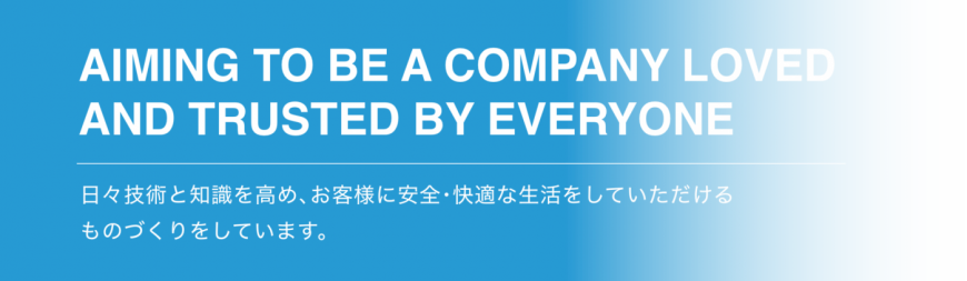 Aiming to be a company loved and trusted by everyone 日々技術と知識を高め､お客様に安全･快適な生活をしていただける ものづくりをしています。